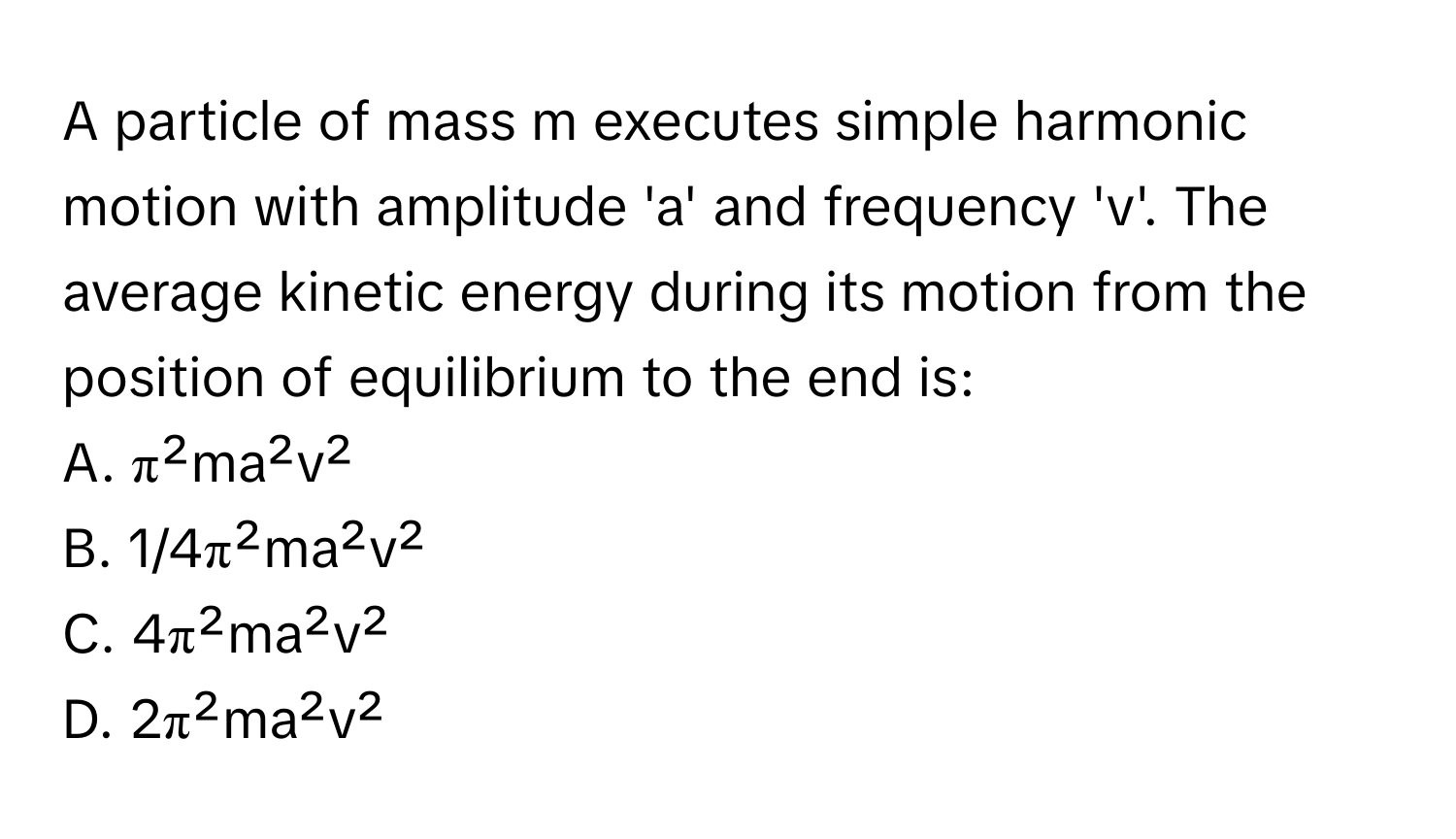 A particle of mass m executes simple harmonic motion with amplitude 'a' and frequency 'v'. The average kinetic energy during its motion from the position of equilibrium to the end is:

A. π²ma²v²
B. 1/4π²ma²v²
C. 4π²ma²v²
D. 2π²ma²v²