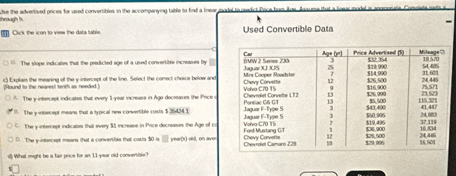 Use the advertised prices for used convertibles in the accompanying table to find a linear model to predict Price from Age. Assume that a linear me
through h. -
Click the icon to view the data table. Used Convertible Data
D. The slope indicates that the predicted age of a used convertible increases by
c) Explain the meaning of the y-intercept of the line. Select the correct choice below and
(Round to the nearest tenth as needed.)
The y-intercept indicates that every 1-year increase in Age decreases the Price c . The y-intercept means that a typical new convertible costs $ 35424 1
The y-intercept indicates that every $1 increase in Price decreases the Age of c
D. The y-intercept means that a convertible that costs $0 is year(s) old, on aver
d) What might be a fair price for an 11-year old convertible?