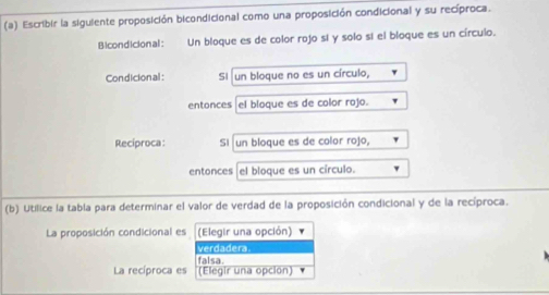 Escribir la siguiente proposición bicondicional como una proposición condicional y su recíproca. 
Bicondicional: Un bloque es de color rojo sí y solo sí el bloque es un círculo. 
Condicional: Si un bloque no es un círculo, 
entonces el bloque es de color rojo. 
Recíproca: Si un bloque es de color rojo, 
entonces el bloque es un círculo. 
(b) Utilice la tabla para determinar el valor de verdad de la proposición condicional y de la recíproca. 
La proposición condicional es (Elegir una opción) 
verdadera 
La recíproca es falsa. 
(Elegir una opcion)