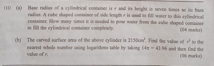 (11) (a) Base radius of a cylindrical container is r and its height is seven times as its base 
radius. A cube shaped container of side length r is used to fill water to this cylindrical 
container. How many times it is needed to pour water from the cube shaped container 
to fill the cylindrical container completely. (04 marks) 
(b) The carved surface area of the above cylinder is 2150cm^2. Find the value of r^2 to the 
nearest whole number using logarithms table by taking 14π =43.96 and then find the 
value of r. (06 marks)