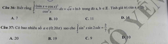 Biết rằng ∈tlimits _0^((frac π)3)frac (sin x+cos x)^2cos^2xdx=sqrt(a)+ln b trong đó a, b∈ Z. Tính giá trị của a!= 2b
A. 7 B. 10 C. 11 D. 14
Câu 37: Có bao nhiêu số a∈ (0;20π ) sao cho ∈tlimits _0^((π)sin ^5)xsin 2xdx= 2/7 
A. 20 B. 19 C. 9 D. 10