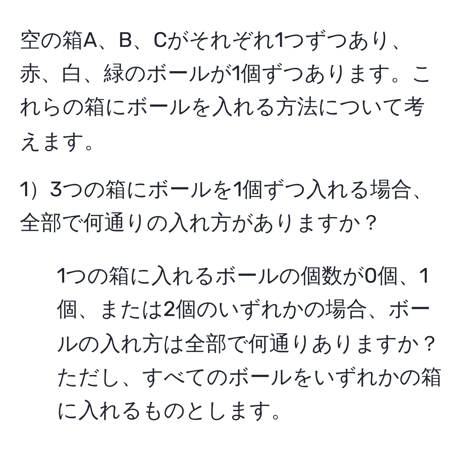 空の箱A、B、Cがそれぞれ1つずつあり、赤、白、緑のボールが1個ずつあります。これらの箱にボールを入れる方法について考えます。

13つの箱にボールを1個ずつ入れる場合、全部で何通りの入れ方がありますか？

2) 1つの箱に入れるボールの個数が0個、1個、または2個のいずれかの場合、ボールの入れ方は全部で何通りありますか？ただし、すべてのボールをいずれかの箱に入れるものとします。