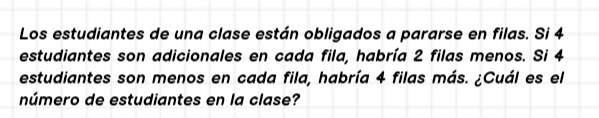 Los estudiantes de una clase están obligados a pararse en filas. Si 4
estudiantes son adicionales en cada fila, habría 2 filas menos. Si 4
estudiantes son menos en cada fila, habría 4 filas más. ¿Cuál es el 
número de estudiantes en la clase?