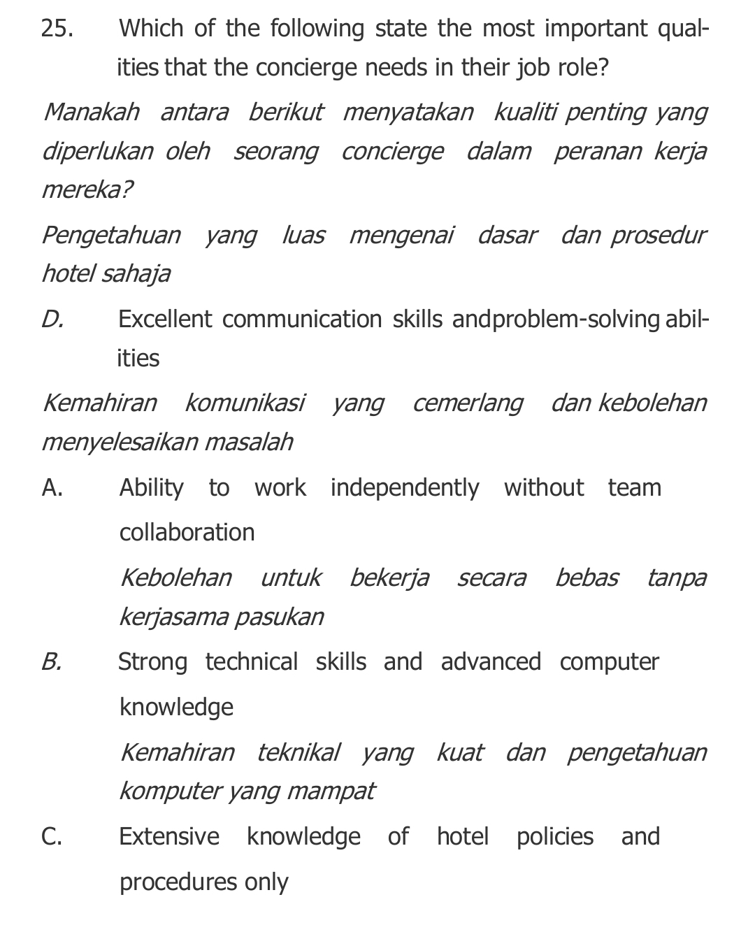 Which of the following state the most important qual-
ities that the concierge needs in their job role?
Manakah antara berikut menyatakan kualiti penting yang
diperlukan oleh seorang concierge dalam peranan kerja
mereka?
Pengetahuan yang luas mengenai dasar dan prosedur
hotel sahaja
D. Excellent communication skills andproblem-solving abil-
ities
Kemahiran komunikasi yang cemerlang dan kebolehan
menyelesaikan masalah
A. Ability to work independently without team
collaboration
Kebolehan untuk bekerja secara bebas tanpa
kerjasama pasukan
B. Strong technical skills and advanced computer
knowledge
Kemahiran teknikal yang kuat dan pengetahuan
komputer yang mampat
C. Extensive knowledge of hotel policies and
procedures only