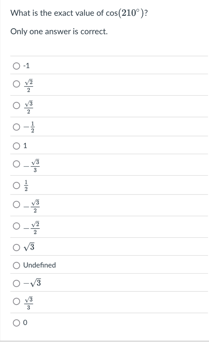 What is the exact value of cos (210°) ?
Only one answer is correct.
-1
 sqrt(2)/2 
 sqrt(3)/2 
- 1/2 
1
- sqrt(3)/3 
 1/2 
- sqrt(3)/2 
- sqrt(2)/2 
sqrt(3)
Undefined
-sqrt(3)
 sqrt(3)/3 
0
