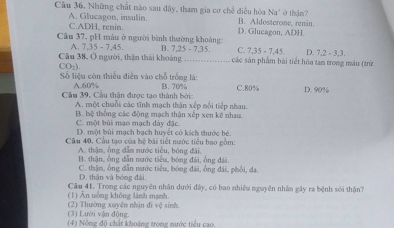 Những chất nào sau dây, tham gia cơ chế điều hòa Na^+ ở thận?
A. Glucagon, insulin. B. Aldosterone, renin.
C.ADH, renin. D. Glucagon, ADH.
Câu 37. pH máu ở người bình thường khoảng:
A. 7, 35-7, 45. B. 7, 25 - 7, 35. C. 7, 35 - 7, 45. D. 7, 2 - 3, 3.
Câu 38. Ở người, thận thải khoảng _các sản phẩm bài tiết hòa tan trong máu (trừ
CO_2). 
Số liệu còn thiếu điền vào chỗ trống là:
A. 60% B. 70% C. 80% D. 90%
Câu 39. Cầu thận được tạo thành bởi:
A. một chuỗi các tĩnh mạch thận xếp nối tiếp nhau.
B. hệ thống các động mạch thận xếp xen kẽ nhau.
C. một búi mao mạch dày đặc.
D. một búi mạch bạch huyết có kích thước bé.
Câu 40. Cấu tạo của hệ bài tiết nước tiểu bao gồm:
A. thận, ống dẫn nước tiểu, bóng đái.
B. thận, ống dẫn nước tiểu, bóng đái, ống đái.
C. thận, ống dẫn nước tiểu, bóng đái, ống đái, phổi, da.
D. thận và bóng đái.
Câu 41. Trong các nguyên nhân dưới đây, có bao nhiêu nguyên nhân gây ra bệnh sỏi thận?
(1) Ăn uống không lành mạnh.
(2) Thường xuyên nhịn đi vệ sinh.
(3) Lười vận động.
(4) Nổng độ chất khoáng trong nước tiểu cao.