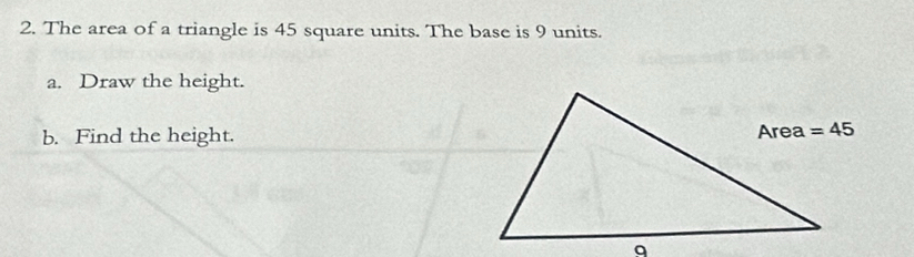 The area of a triangle is 45 square units. The base is 9 units.
a. Draw the height.
b. Find the height.