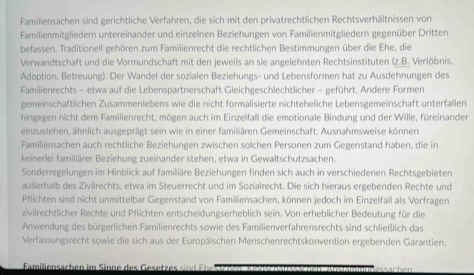 Familiensachen sind gerichtliche Verfahren, die sich mit den privatrechtlichen Rechtsverhältnissen von
Familienmitgliedern untereinander und einzelnen Beziehungen von Familienmitgliedern gegenüber Dritten
befassen. Traditionell gehören zum Familienrecht die rechtlichen Bestimmungen über die Ehe, die
Verwandtschaft und die Vormundschaft mit den jeweils an sie angelehnten Rechtsinstituten (z.B. Verlöbnis,
Adoption, Betreuung). Der Wandel der sozialen Beziehungs- und Lebensformen hat zu Ausdehnungen des
Familienrechts - etwa auf die Lebenspartnerschaft Gleichgeschlechtlicher - geführt. Andere Formen
gemeinschaftlichen Zusammenlebens wie die nicht formalisierte nichteheliche Lebensgemeinschaft unterfallen
hingegen nicht dem Familienrecht, mögen auch im Einzelfall die emotionale Bindung und der Wille, füreinander
einzustehen, ähnlich ausgeprägt sein wie in einer familiären Gemeinschaft. Ausnahmsweise können
Familiensachen auch rechtliche Beziehungen zwischen solchen Personen zum Gegenstand haben, die in
keinerlei familiärer Beziehung zueinander stehen, etwa in Gewaltschutzsachen.
Sonderregelungen im Hinblick auf familiäre Beziehungen finden sich auch in verschiedenen Rechtsgebieten
außerhalb des Zivilrechts, etwa im Steuerrecht und im Sozialrecht. Die sich hieraus ergebenden Rechte und
Pflichten sind nicht unmittelbar Gegenstand von Familiensachen, können jedoch im Einzelfall als Vorfragen
zivilrechtlicher Rechte und Pflichten entscheidungserheblich sein. Von erheblicher Bedeutung für die
Anwendung des bürgerlichen Familienrechts sowie des Familienverfahrensrechts sind schließlich das
Verfassungsrecht sowie die sich aus der Europäischen Menschenrechtskonvention ergebenden Garantien.
Familiensachen im Sinne des Gesetzes si    Fh essächen