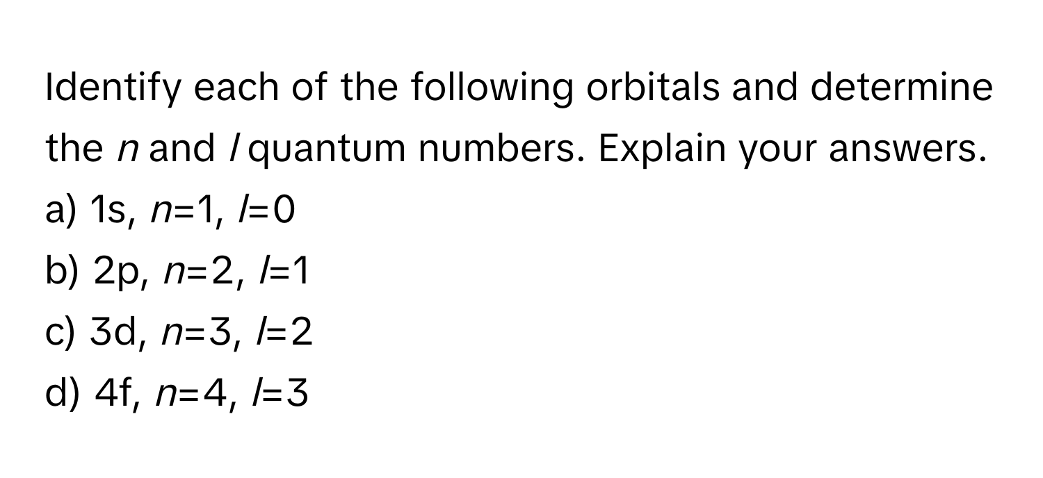 Identify each of the following orbitals and determine the *n* and *l* quantum numbers. Explain your answers.

a) 1s, *n*=1, *l*=0
b) 2p, *n*=2, *l*=1
c) 3d, *n*=3, *l*=2
d) 4f, *n*=4, *l*=3