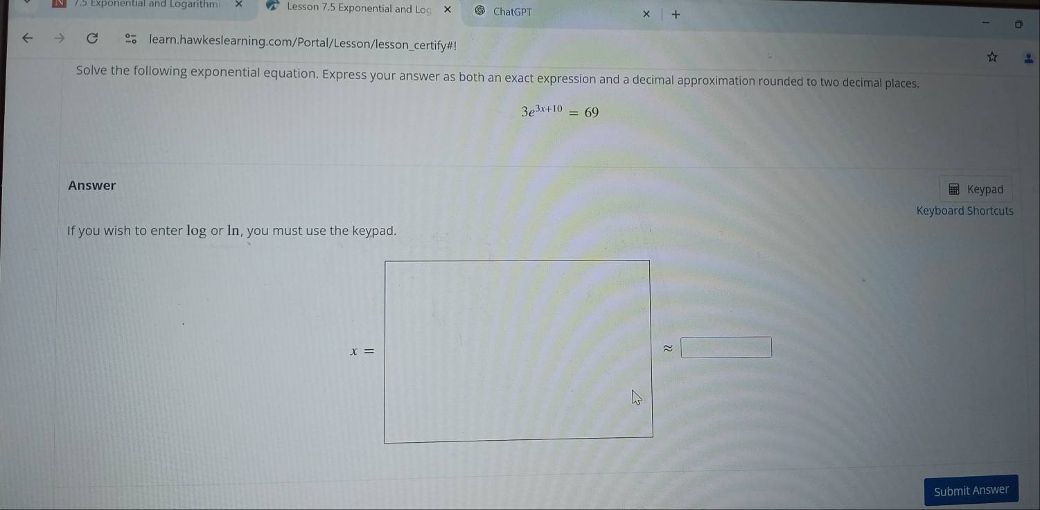 7.5 Exponential and Logarithm Lesson 7.5 Exponential and Log ChatGPT
× +
learn.hawkeslearning.com/Portal/Lesson/lesson_certify#!
Solve the following exponential equation. Express your answer as both an exact expression and a decimal approximation rounded to two decimal places.
3e^(3x+10)=69
Answer Keypad
Keyboard Shortcuts
If you wish to enter log or In, you must use the keypad.
Submit Answer