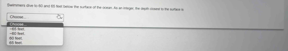 Swimmers dive to 60 and 65 feet below the surface of the ocean. As an integer, the depth closest to the surface is
Choose... .
Choose...
- 65 feet.
- 60 feet.
60 feet.
65 feet.