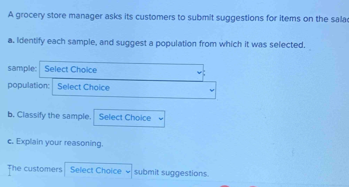 A grocery store manager asks its customers to submit suggestions for items on the sala 
a. Identify each sample, and suggest a population from which it was selected. 
sample: Select Choice 
population: Select Choice 
b. Classify the sample. Select Choice 
c. Explain your reasoning. 
The customers Select Choice submit suggestions.