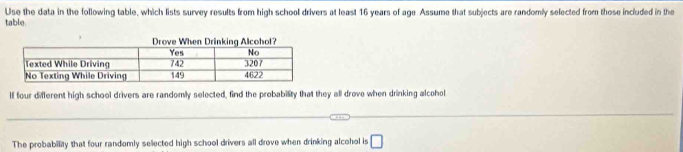 Use the data in the following table, which lists survey results from high school drivers at least 16 years of age Assume that subjects are randomly selected from those included in the 
table 
If four different high school drivers are randomly selected, find the probability that they all drove when drinking alcohol 
The probability that four randomly selected high school drivers all drove when drinking alcohol is □