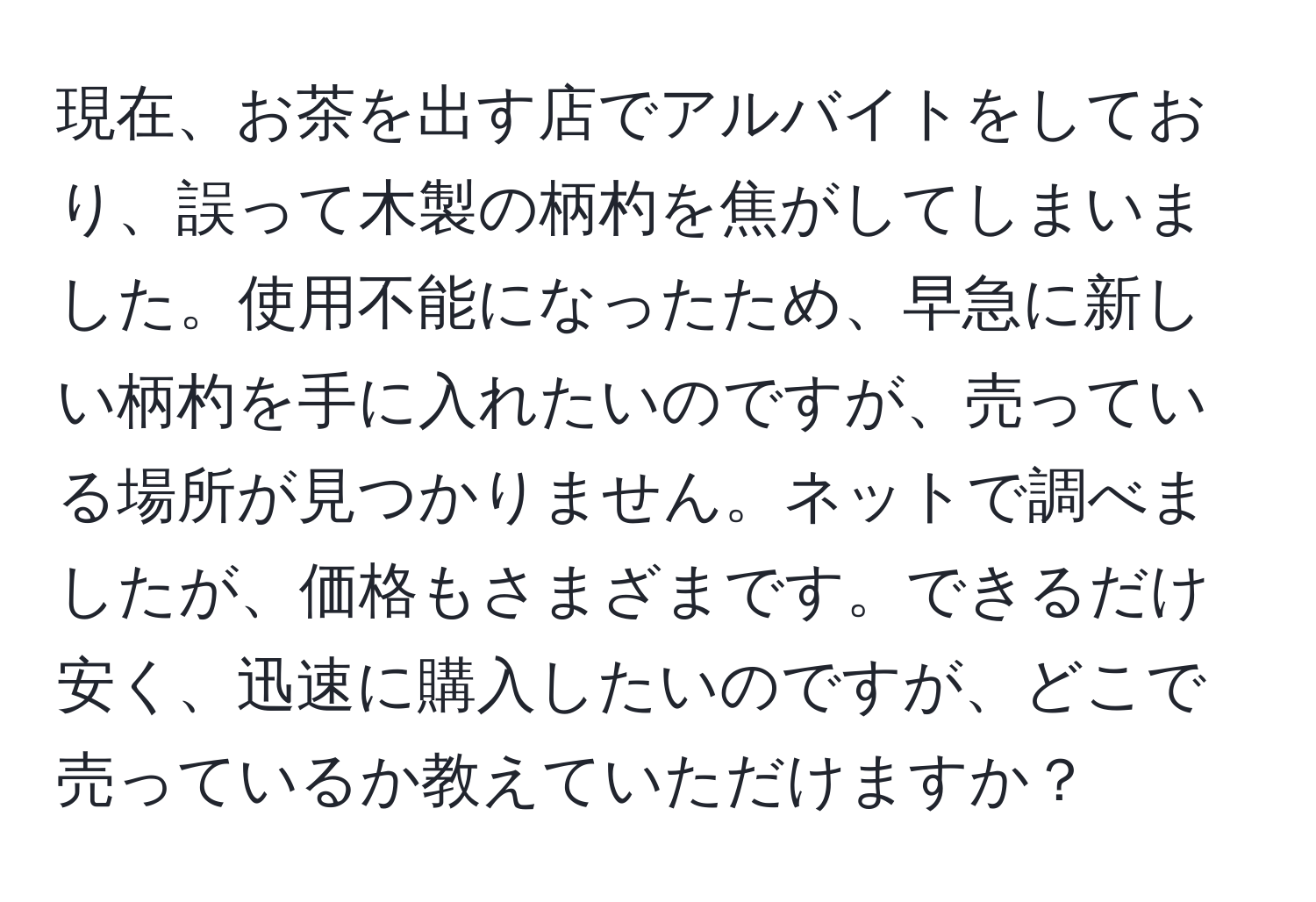 現在、お茶を出す店でアルバイトをしており、誤って木製の柄杓を焦がしてしまいました。使用不能になったため、早急に新しい柄杓を手に入れたいのですが、売っている場所が見つかりません。ネットで調べましたが、価格もさまざまです。できるだけ安く、迅速に購入したいのですが、どこで売っているか教えていただけますか？