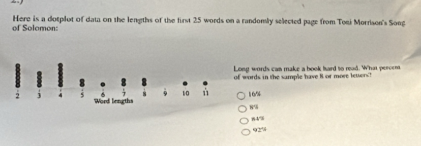 Here is a dotplot of data on the lengths of the first 25 words on a randomly selected page from Toni Morrison's Song
of Solomon:
ong words can make a book hard to read. What percent
f words in the sample have 8 or more letters?
16%
8%
84%
92%