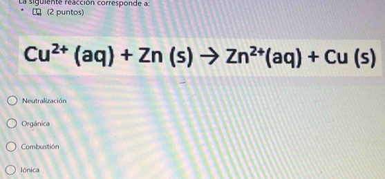 La siguiente reacción corresponde a:
(2 puntos)
Cu^(2+)(aq)+Zn(s)to Zn^(2+)(aq)+Cu(s)
Neutralización
Orgánica
Combustión
lónica