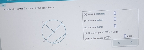 A circle with center ' is shown in the figure below. 
(a) Name a diameter: 
(b) Name a radius: overline □ 
(c) Name a chord: overline □ 
(d) If the length of overline JM is 4 units, 
what is the length of overline IH? units 
×