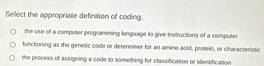 Select the appropriate definition of coding.
the use of a computer programming language to give instructions of a computer
functioning as the genetic code or determiner for an amino acid, protein, or characteristic
the process of assigning a code to something for classification or identification