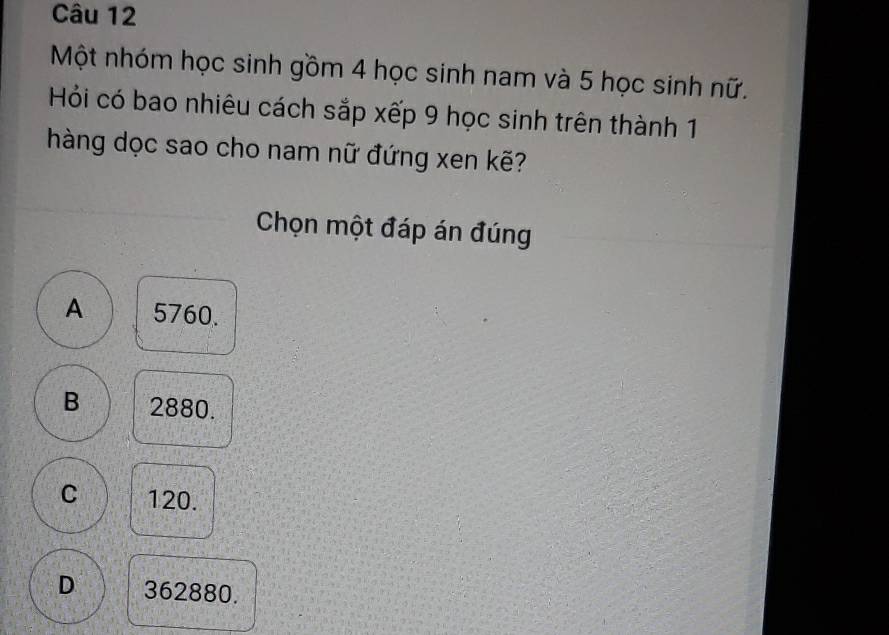 Một nhóm học sinh gồm 4 học sinh nam và 5 học sinh nữ.
Hồi có bao nhiêu cách sắp xếp 9 học sinh trên thành 1
hàng dọc sao cho nam nữ đứng xen kẽ?
Chọn một đáp án đúng
A 5760.
B 2880.
C 120.
D 362880.