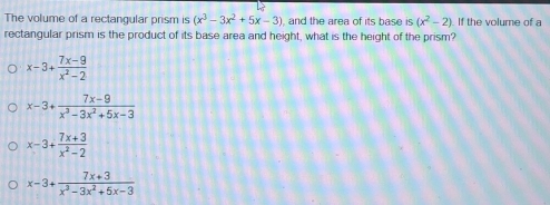 The volume of a rectangular prism is (x^3-3x^2+5x-3) and the area of its base is (x^2-2) If the volume of a
rectangular prism is the product of its base area and height, what is the height of the prism?
x-3+ (7x-9)/x^2-2 
x-3+ (7x-9)/x^3-3x^2+5x-3 
x-3+ (7x+3)/x^2-2 
x-3+ (7x+3)/x^3-3x^2+5x-3 