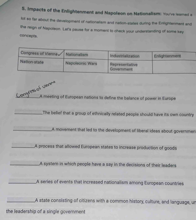 Impacts of the Enlightenment and Napoleon on Nationalism: You've learned a 
lot so far about the development of nationalism and nation-states during the Enlightenment and 
the reign of Napoleon. Let's pause for a moment to check your understanding of some key 
concepts. 
füf Vienna 
_A meeting of European nations to define the balance of power in Europe 
_The belief that a group of ethnically related people should have its own country 
_A movement that led to the development of liberal ideas about governmen 
_A process that allowed European states to increase production of goods 
_A system in which people have a say in the decisions of their leaders 
_A series of events that increased nationalism among European countries 
_A state consisting of citizens with a common history, culture, and language, un 
the leadership of a single government