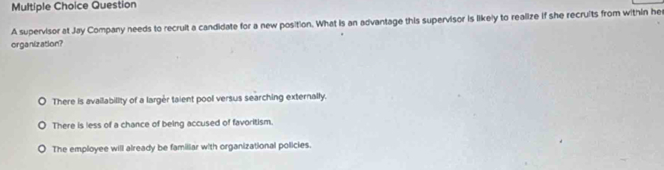 supervisor at Jay Company needs to recruit a candidate for a new position. What is an advantage this supervisor is likely to realize if she recruits from within he
organization?
There is availability of a larger taient pool versus searching externally.
There is less of a chance of being accused of favoritism.
The employee will already be familiar with organizational policies.