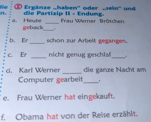 die ② Ergänze „,haben' oder „,sein' und 
n. die Partizip II - Endung. 
a. Heute _Frau Werner Brötchen 
geback_ 
b. Er _schon zur Arbeit gegangen. 
c. Er _nicht genug geschlaf_ . 
d. Karl Werner _die ganze Nacht am 
Computer gearbeit_ . 
e. Frau Werner hat eingekauft. 
f. Obama hat von der Reise erzählt.