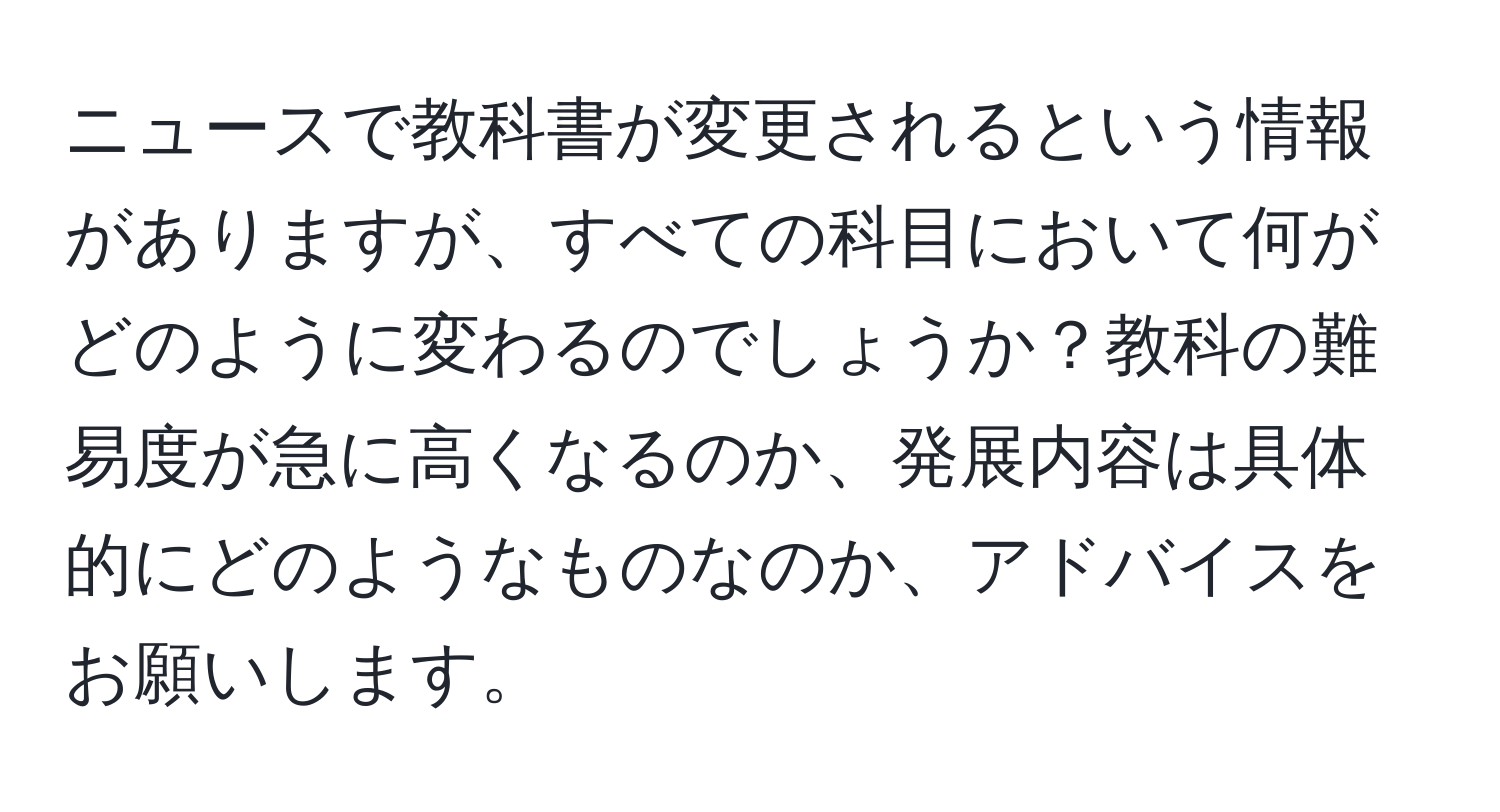 ニュースで教科書が変更されるという情報がありますが、すべての科目において何がどのように変わるのでしょうか？教科の難易度が急に高くなるのか、発展内容は具体的にどのようなものなのか、アドバイスをお願いします。