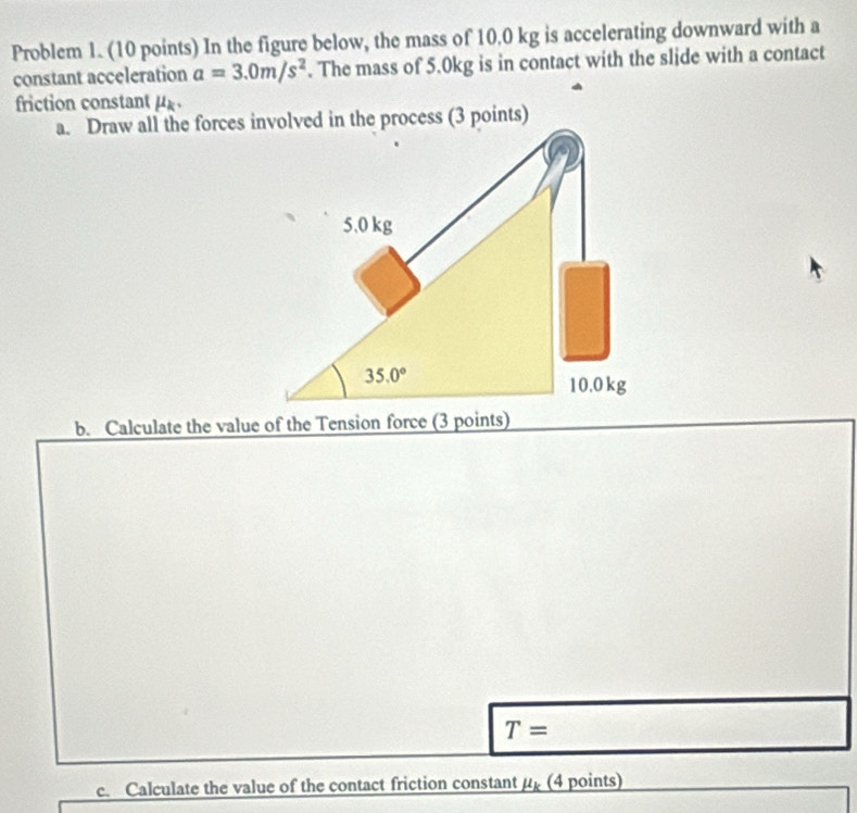 Problem 1. (10 points) In the figure below, the mass of 10.0 kg is accelerating downward with a
constant acceleration a=3.0m/s^2. The mass of 5.0kg is in contact with the slide with a contact
friction constant μ
b. Calculate the value of the Tension force (3 points)
T=
c. Calculate the value of the contact friction constant mu _k (4 points)