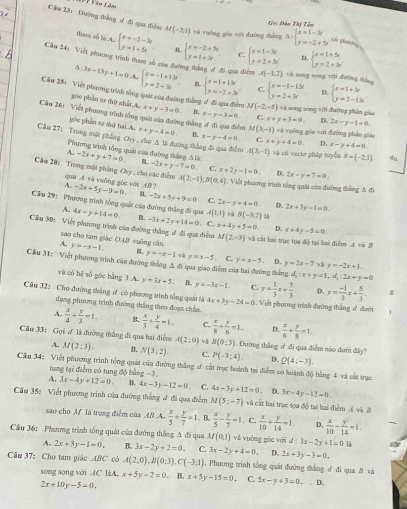 Văn Lâm
Gv: Đào Thị Tân
Cậu 23: Đường thắng đ đi qua điểm M(-2;1) và vuông góc với đường thắng △ :beginarrayl x=1-3t y=-2+5tendarray. el pnsn
tham số là:A. beginarrayl x=-2-3t y=1+5tendarray. B. beginarrayl x=-2+5t y=1+3tendarray. C. beginarrayl x=1-3t y=2+5tendarray. D. beginarrayl x=1+5t y=2+3tendarray.
Câu 24: Viết phương trình tham số của đường thắng ợ đi qua điểm A(-1;2) và song song với đường tháng
△ :3x-13y+1=0.A.beginarrayl x=-1+13t y=2+3tendarray. . B. beginarrayl x=1+13t y=-2+3tendarray. C. beginarrayl x=-1-13t y=2+3tendarray. D. beginarrayl x=1+3t y=2-13tendarray.
Cầu 25: Viết phương trình tổng quát của đường thắng ơ đi qua điểm M(-2;-5) và song song với đường phân giác
gôc phần tư thứ nhất A. x+y-3=0. B, x-y-3=0. C. x+y+3=0. D. 2x-y-1=0.
Câu 26: Viết phương trình tổng quát của đường thằng ơ đi qua điểm M(3,-1) và vuỡng gốc với đường phân giáo
góc phần tư thứ hai A. x+y-4=0. B. x-y-4=0. C. x+y+4=0. D. x-y+4=0.
Câu 27: Trong mặt phẳng Oxy , cho Δ là đường thắng đi qua điểm A(3,-1) và có vectơ pháp tuyến overline n=(-2;1). éu
Phương trình tổng quát của đường thắng △ l_a:
A. -2x+y+7=0. B. -2x+y-7=0. C. x+2y-1=0.
D. 2x-y+7=0.
Câu 28: Trong mặt phẳng Oxy , cho các điểm A(2;-1);B(0;4). Viết phương trình tổng quát của đường thắng A đi
qua A và vuông góc với AB？
A. -2x+5y-9=0. B. -2x+5y+9=0 C. 2x-y+4=0.
Câu 29: Phương trình tổng quát của đường thắng đi qua A(1;1) và B(-3,2) lá
D. 2x+3y-1=0.
A. 4x-y+14=0. B. -3x+2y+14=0. C. x+4y+5=0
D. x+4y-5=0.
Câu 30: Viết phương trình của đường thắng ơ đi qua điễm M(2;-3) và cất hai trục tọa độ tại hai điểm A và B
sao cho tam giác OAB vuông cân.
A. y=-x-1. B, y=-x-1 và y=x-5 C. y=x-5 y=2x-7
Câu 31: Viết phương trình của đường thẳng A đi qua giao điểm của hai đường thắng d_1:x+y=1,d_1:2x+y=0
D. và y=-2x+1.
và có hệ số góc bằng 3.A. y=3x+5. B. y=-3x-1. C. y= 1/3 x+ 7/3 . D. y= (-1)/3 x+ 5/3 . g
Câu 32: Cho đường thắng ơ có phương trình tổng quát là 4x+3y-24=0. Viết phương trình đường thắng đ dưới 1
dạng phương trình đường thắng theo đoạn chắn.
A.  x/4 + y/3 =1. B.  x/3 + y/4 =1. C.  x/8 + y/6 =1. D.  x/6 + y/8 =1.
Câu 33: Gọi ơ là đường thắng đi qua hai điểm A(2;0) và B(0:3). Đường thắng ư đi qua điểm nào dưới đây?
A. M(2;3). B. N(3;2). C. P(-3;4). D. Q(4;-3).
Câu 34: Viết phương trình tổng quát của đường thắng d cắt trục hoành tại điểm có hoành độ bằng 4 và cắt trục
tung tại điểm có tung độ bằng −3.
A. 3x-4y+12=0. B. 4x-3y-12=0 C. 4x-3y+12=0. D. 3x-4y-12=0.
Câu 35: Viết phương trình của đường thẳng đ đi qua điểm M(5;-7) và cắt hai trục tọa độ tại hai điểm A và B
sao cho M là trung điểm của AB .A.  x/5 + y/7 =1. B.  x/5 - y/7 =1. C.  x/10 + y/14 =1. D.  x/10 - y/14 =1.
Câu 36: Phương trình tổng quát của đường thắng △ di qua M(0;1) và vuông góc với d:3x-2y+1=0 là
A. 2x+3y-1=0. B. 3x-2y+2=0. C. 3x-2y+4=0. D. 2x+3y-3=0.
Câu 37: Cho tam giác ABC có A(2;0),B(0;3),C(-3;1). Phương trình tổng quát đường thẳng đ đi qua B và
song song với 4C làA. x+5y-2=0. B. x+5y-15=0. C 5x-y+3=0.. D.
2x+10y-5=0.