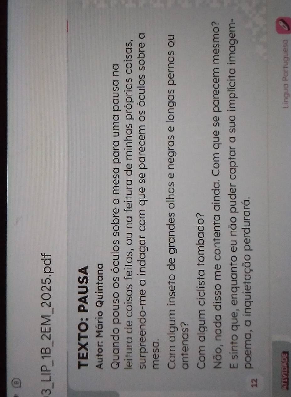 3_LIP_1B_2EM_2025.pdf 
TEXTO: PAUSA 
Autor: Mário Quintana 
Quando pouso os óculos sobre a mesa para uma pausa na 
leitura de coisas feitas, ou na feitura de minhas próprias coisas, 
surpreendo-me a indagar com que se parecem os óculos sobre a 
mesa. 
Com algum inseto de grandes olhos e negras e longas pernas ou 
antenas? 
Com algum ciclista tombado? 
Não, nada disso me contenta ainda. Com que se parecem mesmo? 
E sinto que, enquanto eu não puder captar a sua implícita imagem- 
12 poema, a inquietação perdurará. 
ATIVIDADE Lingua Portuguesa