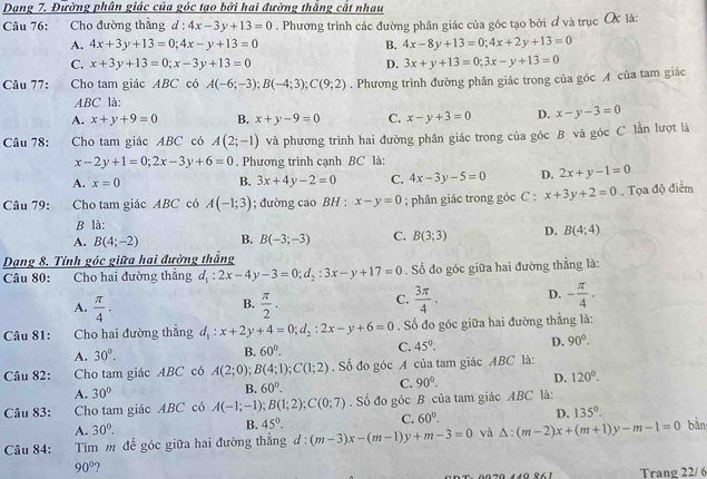 Dạng 7. Đường phân giác của góc tạo bởi hai đường thắng cắt nhau
Câu 76: Cho đường thẳng d : 4x-3y+13=0. Phương trình các đường phân giác của góc tạo bởi ơ và trục X là:
A. 4x+3y+13=0;4x-y+13=0 B. 4x-8y+13=0;4x+2y+13=0
C. x+3y+13=0;x-3y+13=0 D. 3x+y+13=0;3x-y+13=0
Câu 77: Cho tam giác ABC có A(-6;-3);B(-4;3);C(9;2). Phương trình đường phân giác trong của góc A của tam giác
ABC là:
A. x+y+9=0 B. x+y-9=0 C. x-y+3=0 D. x-y-3=0
Câu 78: Cho tam giác ABC có A(2;-1) và phương trình hai đường phân giác trong của góc B và góc C lần lượt là
x-2y+1=0;2x-3y+6=0. Phương trình cạnh BC là:
A. x=0 B. 3x+4y-2=0 C. 4x-3y-5=0 D. 2x+y-1=0
Câu 79: Cho tam giác ABC có A(-1;3); đường cao BH : x-y=0; phân giác trong góc C : x+3y+2=0. Tọa độ điểm
B là:
A. B(4;-2) B. B(-3;-3) C. B(3;3) D. B(4;4)
Dạng 8. Tính góc giữa hai đường thắng
Câu 80: Cho hai đường thắng d_1:2x-4y-3=0;d_2:3x-y+17=0. Số đo góc giữa hai đường thẳng là:
B.
A.  π /4 .  π /2 ·
C.  3π /4 . D. - π /4 .
Câu 81: Cho hai đường thẳng d_1:x+2y+4=0;d_2:2x-y+6=0. Số đo góc giữa hai đường thẳng là:
A. 30°.
B. 60°.
C. 45°. D. 90°.
Câu 82: Cho tam giác ABC có A(2;0);B(4;1);C(1;2). Số đo góc A của tam giác ABC là:
A. 30°
B. 60°.
C. 90°. D. 120°.
Câu 83: Cho tam giác ABC có A(-1;-1);B(1;2);C(0;7). Số đo góc B của tam giác ABC là:
A. 30^(0^ B. 45^circ). C. 60°. D. 135°.
Câu 84: Tim m đề góc giữa hai đường thắng d:(m-3)x-(m-1)y+m-3=0 và △ :(m-2)x+(m+1)y-m-1=0 bản
90°
00x 0070 140 º61 Trang 22/6