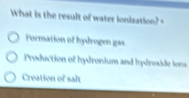 What is the result of water ionization?
Formation of hydrogen gas
Production of hydronium and hydroside fons
Creation of salt