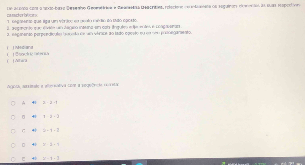 De acordo com o texto-base Desenho Geométrico e Geométria Descritiva, relacione corretamente os seguintes elementos às suas respectivas
características:
1. segmento que liga um vértice ao ponto médio do lado oposto.
2. segmento que divide um ângulo interno em dois ângulos adjacentes e congruentes.
3. segmento perpendicular traçada de um vértice ao lado oposto ou ao seu prolongamento.
) Mediana
) Bissetriz Interna
) Altura
Agora, assinale a alternativa com a sequência correta:
A 3-2-1
B 1-2-3
C 3-1-2
D 2-3-1
E 2-1-3