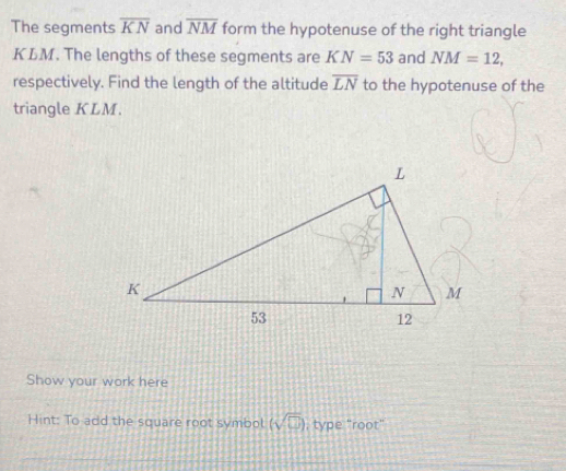 The segments overline KN and overline NM form the hypotenuse of the right triangle
KLM. The lengths of these segments are KN=53 and NM=12, 
respectively. Find the length of the altitude overline LN to the hypotenuse of the 
triangle KLM. 
Show your work here 
Hint: To add the square root symbol (sqrt(□ )) , type "root"