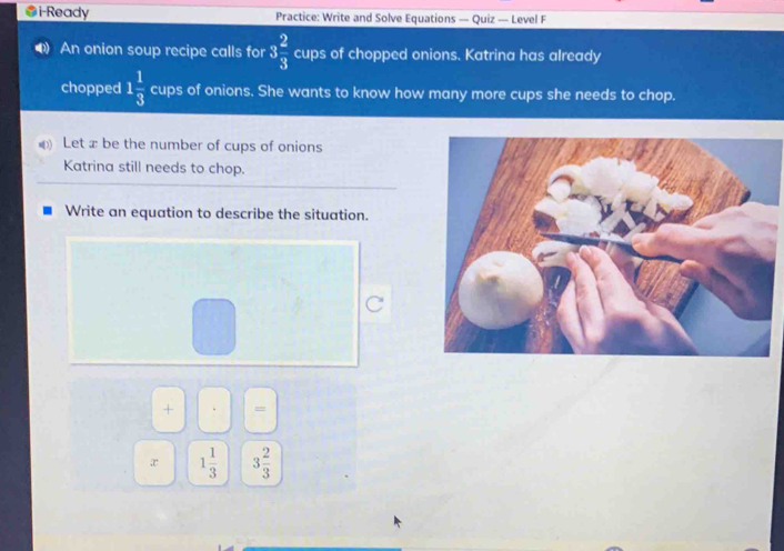 #i-Ready Practice: Write and Solve Equations — Quiz — Level F 
An onion soup recipe calls for 3 2/3  cups of chopped onions. Katrina has already 
chopped 1 1/3  cups of onions. She wants to know how many more cups she needs to chop. 
Let x be the number of cups of onions 
Katrina still needs to chop. 
Write an equation to describe the situation. 
+ = 
x 1 1/3  3 2/3 