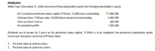 PROBLEMA 
White Corp's December 31, 200A statement of financial position reports the following shareholder's equity:
8% Cumulative preference share capital, P100 par, 10,000 share outstanding P1,000,000
Ordinary share, P100 par value, 50,000 shares issued and outstanding 5,000,000
Share premium reserve 
Accumulated profits 1,500,000 600,000
Dividends are in arrears for 3 years on the preference share capital. If White is to be liquidated, the preference shareholder would 
receive par value plus a premium of P10 per share. 
1. The book value on ordinary share 
2. The book value on preference share