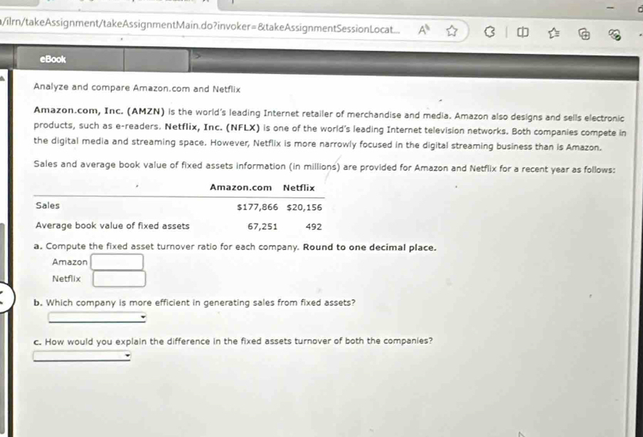 a/ilrn/takeAssignment/takeAssignmentMain.do?invoker=&takeAssignmentSessionLocat... 
eBook 
Analyze and compare Amazon.com and Netflix 
Amazon.com, Inc. (AMZN) is the world’s leading Internet retailer of merchandise and media. Amazon also designs and sells electronic 
products, such as e-readers. Netflix, Inc. (NFLX) is one of the world's leading Internet television networks. Both companies compete in 
the digital media and streaming space. However, Netflix is more narrowly focused in the digital streaming business than is Amazon. 
Sales and average book value of fixed assets information (in millions) are provided for Amazon and Netflix for a recent year as follows: 
Amazon.com Netflix 
Sales $177,866 $20,156
Average book value of fixed assets 67,251 492
a. Compute the fixed asset turnover ratio for each company. Round to one decimal place. 
Amazon 
Netflix 
b. Which company is more efficient in generating sales from fixed assets? 
c. How would you explain the difference in the fixed assets turnover of both the companies?