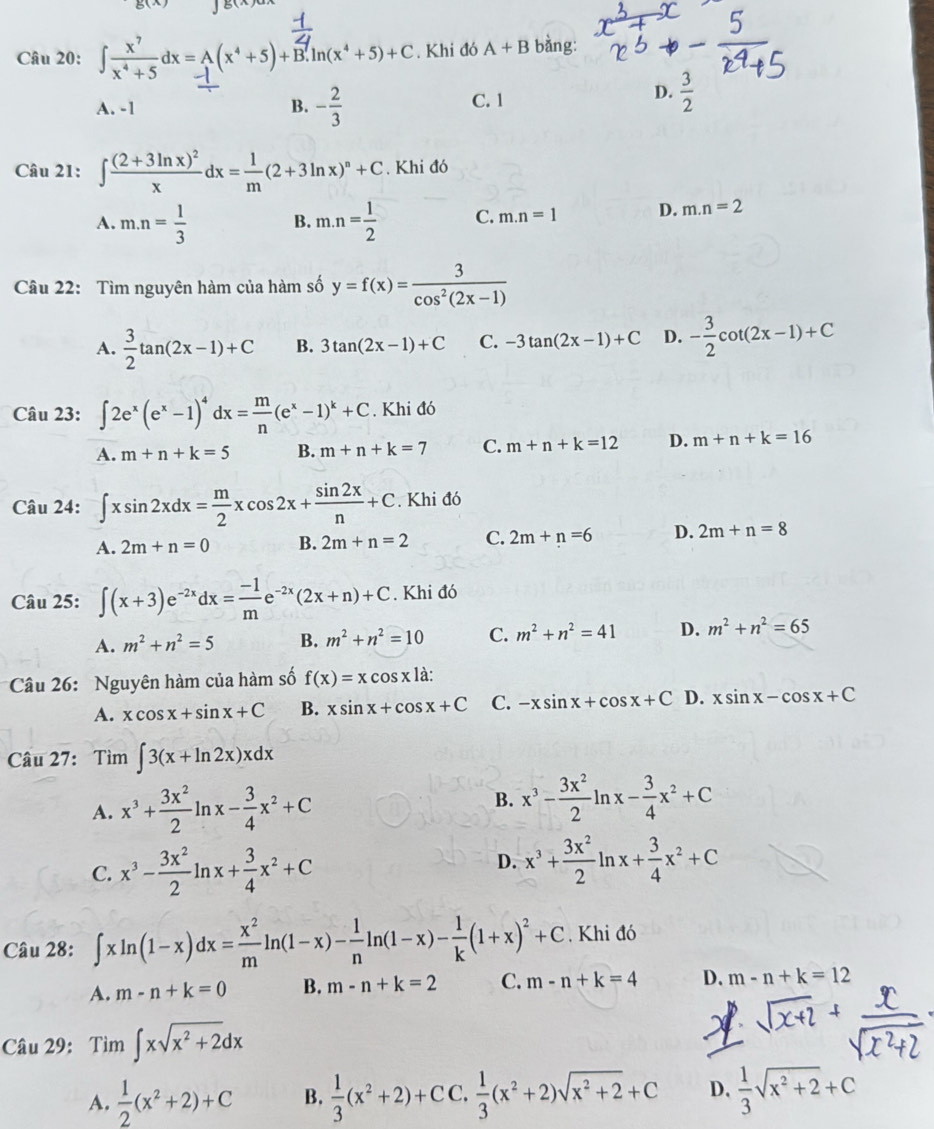 ∈t  x^7/x^4+5 dx=A(x^4+5)+B.ln (x^4+5)+C. Khi đó A+B bàng:
A. -1 B. - 2/3  C. 1
D.  3/2 
Câu 21: ∈t frac (2+3ln x)^2xdx= 1/m (2+3ln x)^n+C. Khi đó
A. m.n= 1/3  B. m.n= 1/2  C. m.n=1 D. m.n=2
Câu 22: Tìm nguyên hàm của hàm số y=f(x)= 3/cos^2(2x-1) 
A.  3/2 tan (2x-1)+C B. 3tan (2x-1)+C C. -3tan (2x-1)+C D. - 3/2 cot (2x-1)+C
Câu 23: ∈t 2e^x(e^x-1)^4dx= m/n (e^x-1)^k+C. Khi đó
A. m+n+k=5 B. m+n+k=7 C. m+n+k=12 D. m+n+k=16
Câu 24: ∈t xsin 2xdx= m/2 xcos 2x+ sin 2x/n +C. Khi đó
A. 2m+n=0 B. 2m+n=2 C. 2m+n=6 D. 2m+n=8
Câu 25: ∈t (x+3)e^(-2x)dx= (-1)/m e^(-2x)(2x+n)+C. Khi đó
A. m^2+n^2=5 B. m^2+n^2=10 C. m^2+n^2=41 D. m^2+n^2=65
Câu 26: Nguyên hàm của hàm số f(x)=xcos xla:
A. xcos x+sin x+C B. xsin x+cos x+C C. -xsin x+cos x+C D. xsin x-cos x+C
Câu 27: Tìm ∈t 3(x+ln 2x)xdx
A. x^3+ 3x^2/2 ln x- 3/4 x^2+C B. x^3- 3x^2/2 ln x- 3/4 x^2+C
C. x^3- 3x^2/2 ln x+ 3/4 x^2+C
D. x^3+ 3x^2/2 ln x+ 3/4 x^2+C
Câu 28: ∈t xln (1-x)dx= x^2/m ln (1-x)- 1/n ln (1-x)- 1/k (1+x)^2+C. Khi đó
A. m-n+k=0 B. m-n+k=2 C. m-n+k=4 D. m-n+k=12
Câu 29: Tim∈t xsqrt(x^2+2)dx
A.  1/2 (x^2+2)+C B.  1/3 (x^2+2)+CC, 1/3 (x^2+2)sqrt(x^2+2)+C D.  1/3 sqrt(x^2+2)+C