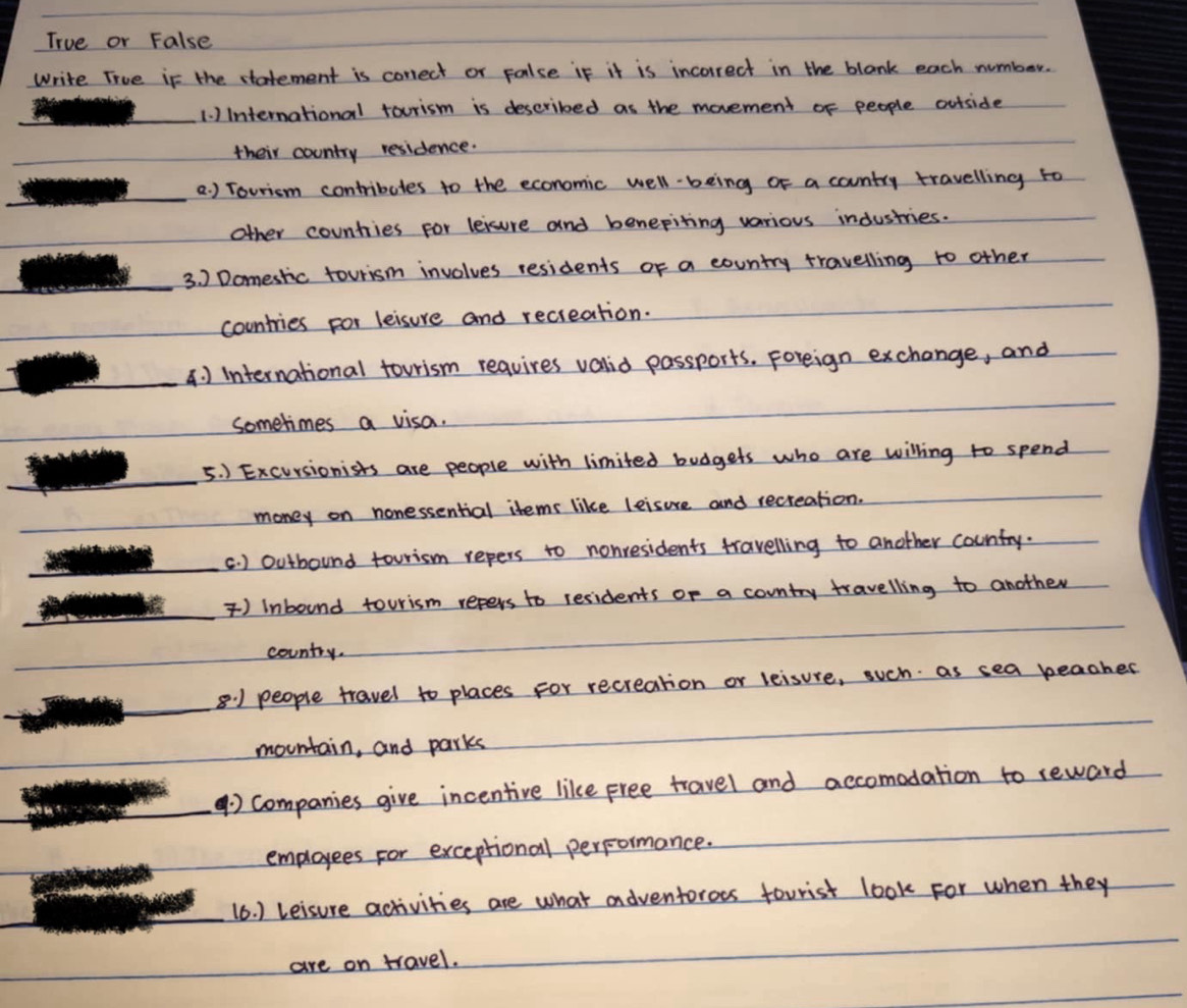 True or False 
write True if the statement is correct or palse if it is incorrect in the blank each number. 
1. )International tourism is described as the movement of people outside 
their country residence. 
a. ) Tovricm contributes to the economic well-being of a country travelling to 
other countries for leisure and benepiting various industries. 
3. ) Domestic tourism involves residents of a country travelling to other 
countries for leisure and recieation. 
4. ) international tourism reqvires valid passports. Foreign exchange, and 
sometimes a visa. 
5. ) Excursionists are people with limited budgets who are willing to spend 
money on nonessential items like leisure and recreation. 
c. ) outbound tourism repers to nonresidents travelling to another country. 
) Inbound tourism repers to residents of a country travelling to another 
country. 
8:1 people travel to places for recreation or leisure, such as sea beacher 
mountain, and parks 
④) companies give incentive like free travel and accomodation to reward 
employees for exceptional performance. 
(6. ) Leisure activities are what adventoroes tourist look for when they 
are on travel.