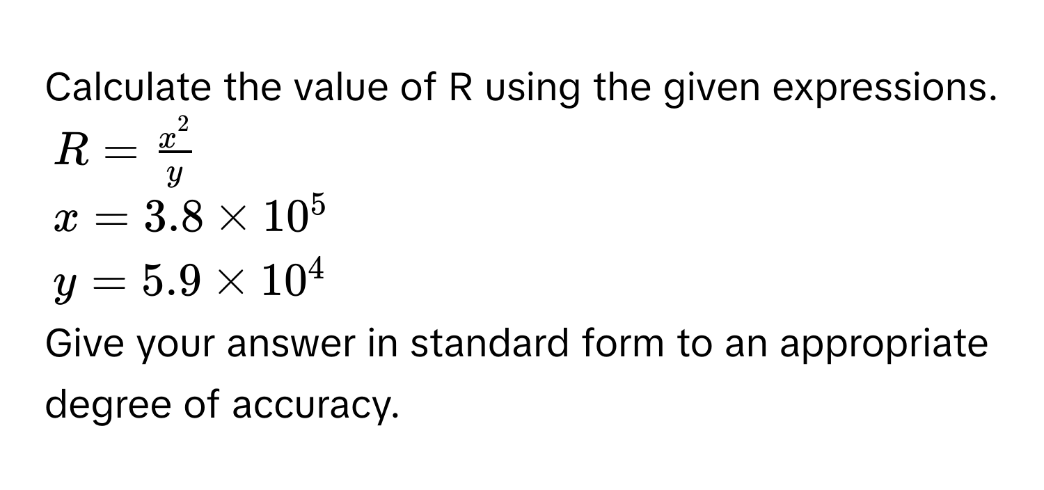 Calculate the value of R using the given expressions.
$R = fracx^2y$
$x = 3.8 * 10^5$
$y = 5.9 * 10^4$
Give your answer in standard form to an appropriate degree of accuracy.