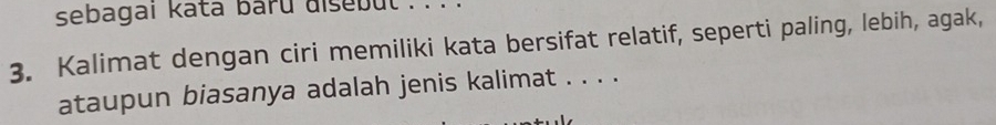 sebagai kata baru aisebut . . . . 
3. Kalimat dengan ciri memiliki kata bersifat relatif, seperti paling, lebih, agak, 
ataupun biasanya adalah jenis kalimat . . . .