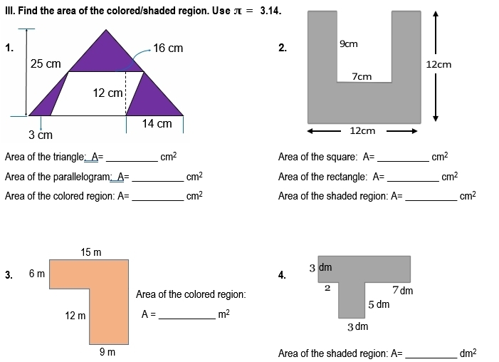 Find the area of the colored/shaded region. Use π =3.14. 
2. 

Area of the triangle A= _  cm^2 Area of the square: A= _  cm^2
Area of the parallelogram_ A= _  cm^2 Area of the rectangle: A= _  cm^2
Area of the colored region: A= _ cm^2 Area of the shaded region: A= _  cm^2
4. 
Area of the colored region:
A= _  m^2
Area of the shaded region: A= _  dm^2