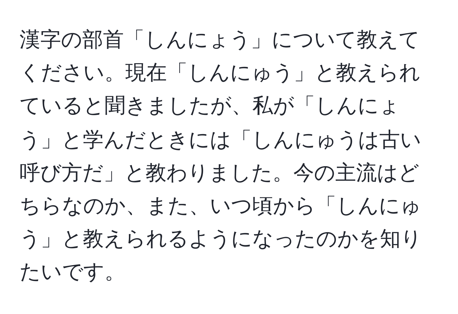 漢字の部首「しんにょう」について教えてください。現在「しんにゅう」と教えられていると聞きましたが、私が「しんにょう」と学んだときには「しんにゅうは古い呼び方だ」と教わりました。今の主流はどちらなのか、また、いつ頃から「しんにゅう」と教えられるようになったのかを知りたいです。