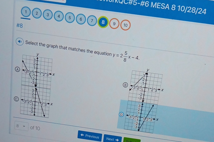 QC#5-#6 MESA 8 10/28/24
1 2 3 4 5 6 7 8
#8
9 10
Select the graph that matches the equation y=2 5/8 x-4.
a
B
 
C 
D
8 of 10 Previous
Next