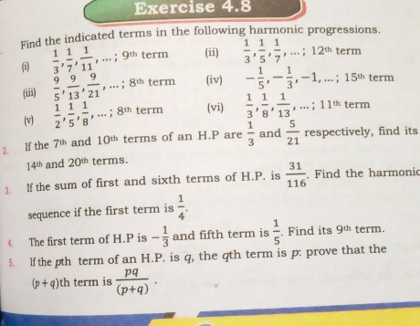 Find the indicated terms in the following harmonic progressions. 
(i)  1/3 ,  1/7 ,  1/11 ,...; 9^(th) term (ii)  1/3 ,  1/5 ,  1/7 ,...; 12^(th) term 
(iii)  9/5 ,  9/13 ,  9/21 ,...; 8^(th) term (iv) - 1/5 , - 1/3 , -1,...; 15^(th) term 
(v)  1/2 ,  1/5 ,  1/8 ,...; 8^(th) term (vi)  1/3 ,  1/8 ,  1/13 ,...; 11^(th) term 
2. If the 7^(th) and 10^(th) terms of an H.P are  1/3  and  5/21  respectively, find its
14^(th) and 20^(th) terms. 
3. If the sum of first and sixth terms of H.P. is  31/116  Find the harmonic 
sequence if the first term is  1/4 . 
4. The first term of H. P is - 1/3  and fifth term is  1/5 . Find its 9^(th) term. 
5. lf the pth term of an H. P. is q, the qth term is p : prove that the
(p+q)th term is  pq/(p+q) .