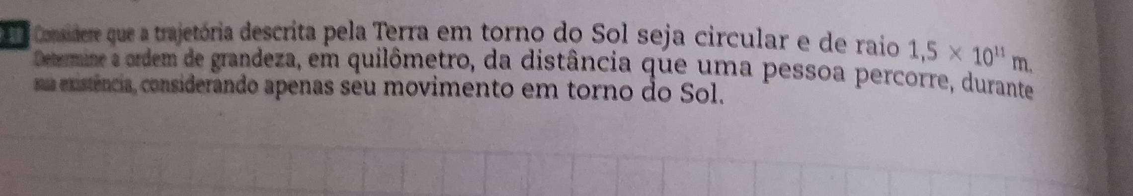 cnder que a trajetória descrita pela Terra em torno do Sol seja circular e de raio 1,5* 10^(11)m. 
Deermine e ordem de grandeza, em quilômetro, da distância que uma pessoa percorre, durante 
ua existência, considerando apenas seu movimento em torno do Sol.