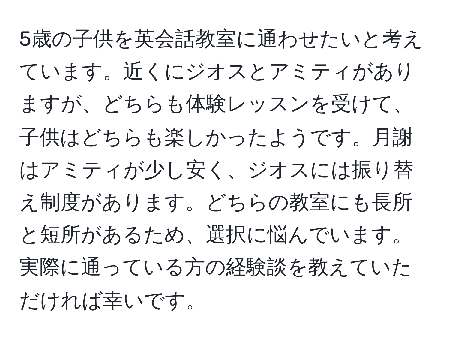 5歳の子供を英会話教室に通わせたいと考えています。近くにジオスとアミティがありますが、どちらも体験レッスンを受けて、子供はどちらも楽しかったようです。月謝はアミティが少し安く、ジオスには振り替え制度があります。どちらの教室にも長所と短所があるため、選択に悩んでいます。実際に通っている方の経験談を教えていただければ幸いです。