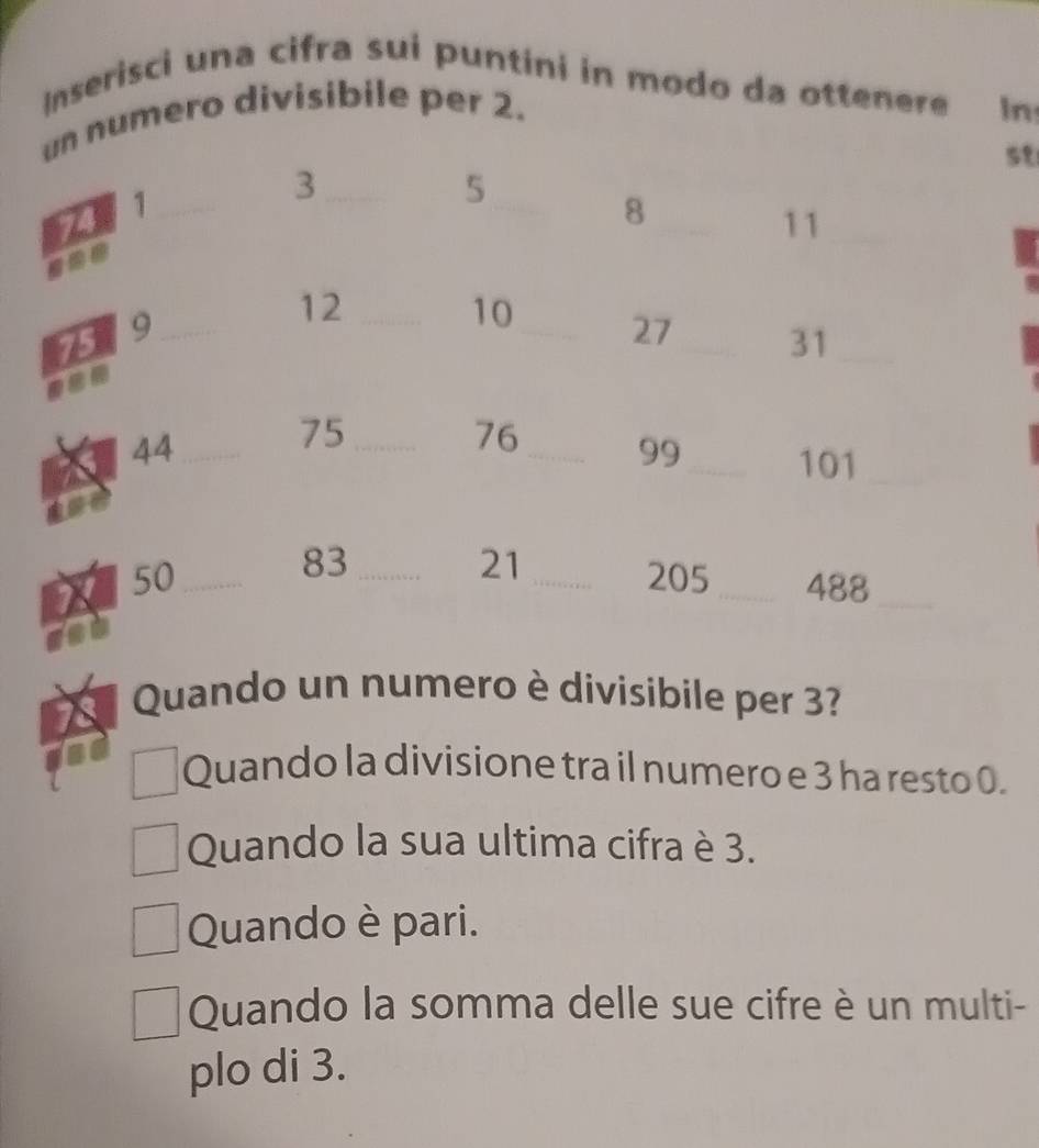 Inserisci una cifra sui puntini in modo da ottenere
un numero divisibile per 2. In
s१
_ 3
741 _
5
_
_ 8
11 _
12 _
10
75 9_ _ 27 _ 31 _
44 _
75 _
76 _ 99 _ 101 _
83
21
50 ___ 205 _ 488 _
Quando un numero è divisibile per 3?
Quando la divisione tra il numero e 3 ha resto 0.
Quando la sua ultima cifra è 3.
Quando è pari.
Quando la somma delle sue cifre è un multi-
plo di 3.