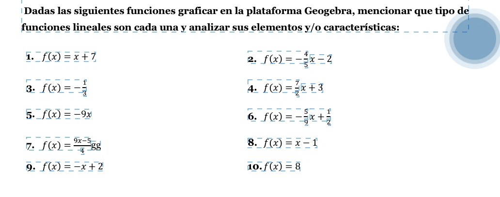 Dadas las siguientes funciones graficar en la plataforma Geogebra, mencionar que tipo de 
funciones lineales son cada una y analizar sus elementos y/o características: 
1. f(x)=x+7 f(x)=- 4/5 x-2
2. 
3. f(x)=- 1/3  f(x)= 7/2 x+3
4. 
5. f(x)=-9x 6. f(x)=- 5/2 x+ 1/2 
8. 
7. f(x)= (9x-5)/4 gg f(x)=x-1
9. f(x)=-x+2 10. f(x)=8